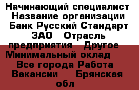 Начинающий специалист › Название организации ­ Банк Русский Стандарт, ЗАО › Отрасль предприятия ­ Другое › Минимальный оклад ­ 1 - Все города Работа » Вакансии   . Брянская обл.